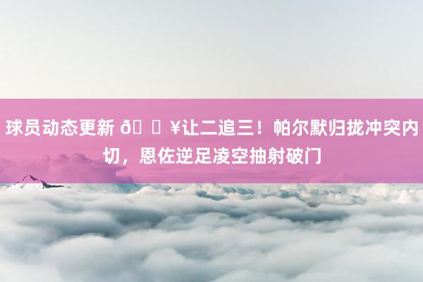 球员动态更新 💥让二追三！帕尔默归拢冲突内切，恩佐逆足凌空抽射破门