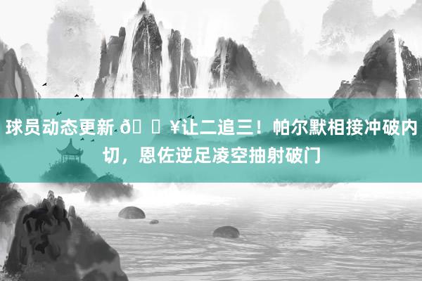 球员动态更新 💥让二追三！帕尔默相接冲破内切，恩佐逆足凌空抽射破门