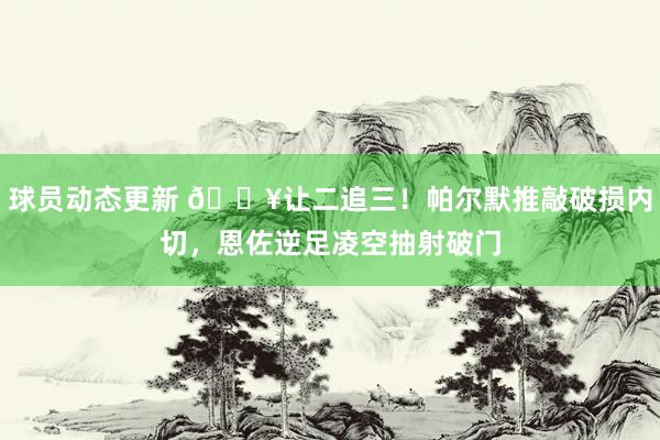 球员动态更新 💥让二追三！帕尔默推敲破损内切，恩佐逆足凌空抽射破门