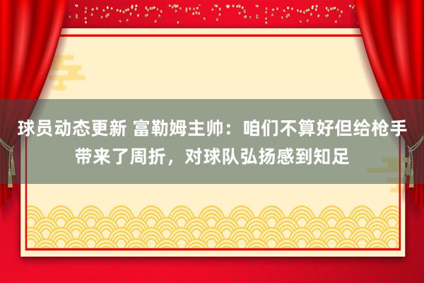 球员动态更新 富勒姆主帅：咱们不算好但给枪手带来了周折，对球队弘扬感到知足