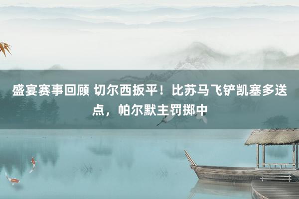 盛宴赛事回顾 切尔西扳平！比苏马飞铲凯塞多送点，帕尔默主罚掷中