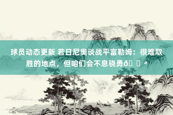 球员动态更新 若日尼奥谈战平富勒姆：很难取胜的地点，但咱们会不息骁勇💪