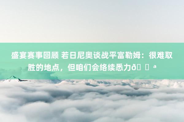 盛宴赛事回顾 若日尼奥谈战平富勒姆：很难取胜的地点，但咱们会络续悉力💪