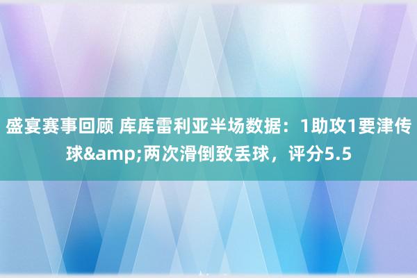 盛宴赛事回顾 库库雷利亚半场数据：1助攻1要津传球&两次滑倒致丢球，评分5.5