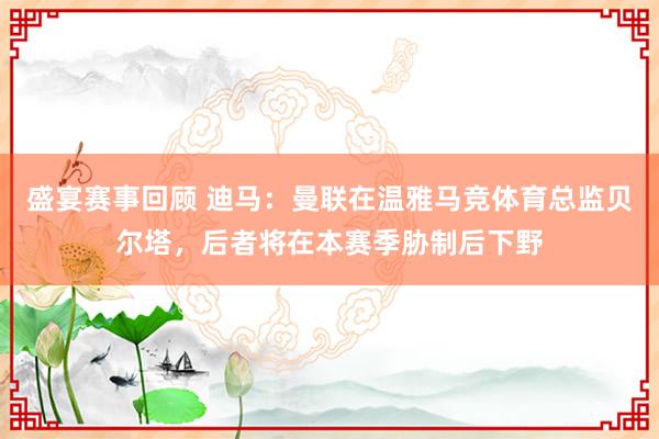 盛宴赛事回顾 迪马：曼联在温雅马竞体育总监贝尔塔，后者将在本赛季胁制后下野