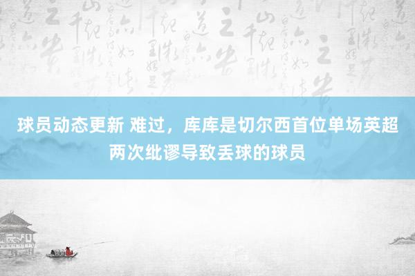 球员动态更新 难过，库库是切尔西首位单场英超两次纰谬导致丢球的球员