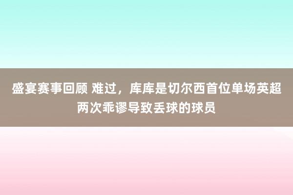 盛宴赛事回顾 难过，库库是切尔西首位单场英超两次乖谬导致丢球的球员