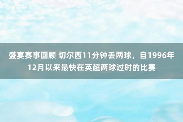 盛宴赛事回顾 切尔西11分钟丢两球，自1996年12月以来最快在英超两球过时的比赛