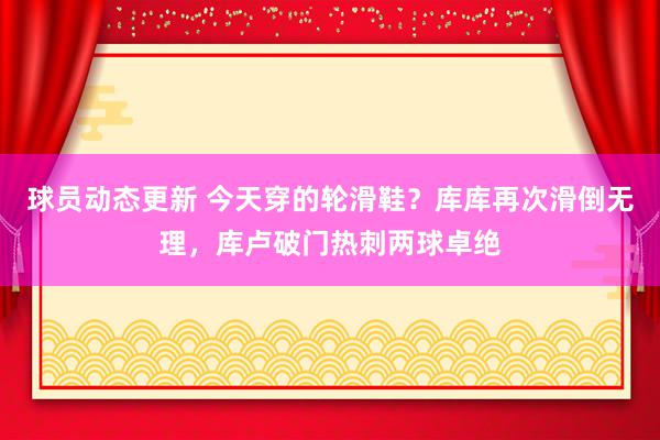 球员动态更新 今天穿的轮滑鞋？库库再次滑倒无理，库卢破门热刺两球卓绝