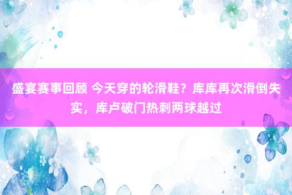 盛宴赛事回顾 今天穿的轮滑鞋？库库再次滑倒失实，库卢破门热刺两球越过