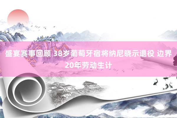 盛宴赛事回顾 38岁葡萄牙宿将纳尼晓示退役 边界20年劳动生计