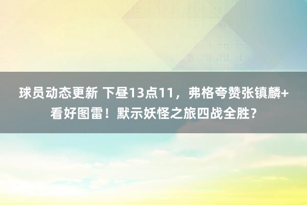 球员动态更新 下昼13点11，弗格夸赞张镇麟+看好图雷！默示妖怪之旅四战全胜？