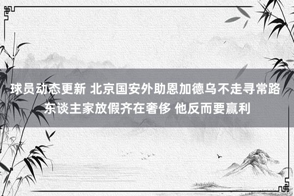 球员动态更新 北京国安外助恩加德乌不走寻常路 东谈主家放假齐在奢侈 他反而要赢利