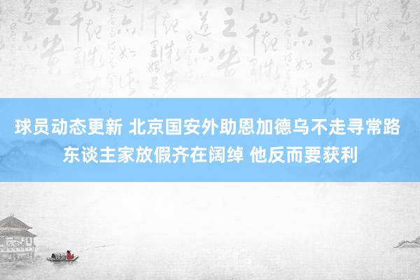 球员动态更新 北京国安外助恩加德乌不走寻常路 东谈主家放假齐在阔绰 他反而要获利