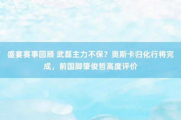 盛宴赛事回顾 武磊主力不保？奥斯卡归化行将完成，前国脚肇俊哲高度评价