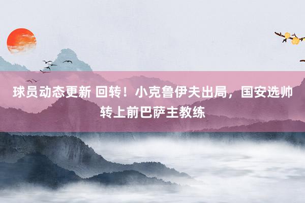 球员动态更新 回转！小克鲁伊夫出局，国安选帅转上前巴萨主教练