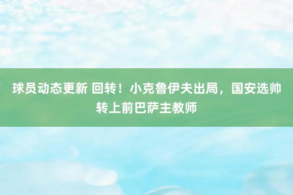 球员动态更新 回转！小克鲁伊夫出局，国安选帅转上前巴萨主教师