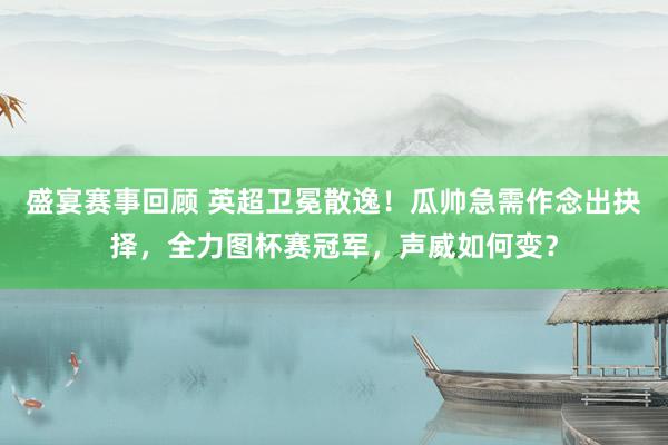 盛宴赛事回顾 英超卫冕散逸！瓜帅急需作念出抉择，全力图杯赛冠军，声威如何变？