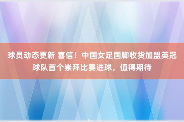 球员动态更新 喜信！中国女足国脚收货加盟英冠球队首个崇拜比赛进球，值得期待